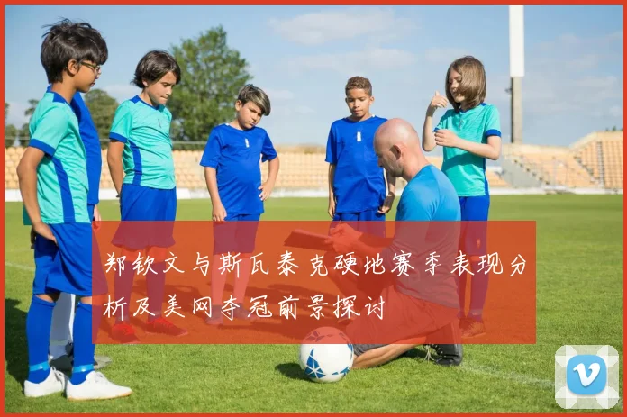 郑钦文与斯瓦泰克硬地赛季表现分析及美网夺冠前景探讨